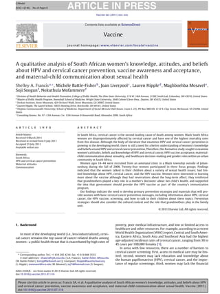 ARTICLE IN PRESS
G Model
JVAC-12146; No. of Pages 6

                                                                         Vaccine xxx (2011) xxx–xxx



                                                              Contents lists available at ScienceDirect


                                                                               Vaccine
                                              journal homepage: www.elsevier.com/locate/vaccine




A qualitative analysis of South African women’s knowledge, attitudes, and beliefs
about HPV and cervical cancer prevention, vaccine awareness and acceptance,
and maternal-child communication about sexual health
Shelley A. Francis a,∗ , Michele Battle-Fisher b , Joan Liverpool c , Lauren Hipple d , Maghboehba Mosavel e ,
Soji Soogun f , Nokuthula Mofammere f
a
  Division of Health Behavior and Health Promotion, College of Public Health, The Ohio State University, 174 W. 18th Avenue, 3138C Smith Lab, Columbus, OH 43210, United States
b
  Master of Public Health Program, Boonshoft School of Medicine, Wright State University, 3640 Colonel Glenn Hwy., Dayton, OH 45435, United States
c
  Deskan Institute, Stone Mountain, 424 Orchard Walk, Stone Mountain, GA 30087, United States
d
  Lauren Hipple, The Laurel School, 10035 Hunting Drive, Brecksville, OH 44141, United States
e
  Virginia Commonwealth University, School of Medicine, Department of Social McGuire Hall Annex (room L-23), PO Box 980149, 1112 E, Clay Street, Richmond, VA 23298, United
States
f
  Consulting Rooms: No. 97–12th Avenue, Cnr. 12th Avenue & Rooseveldt Road, Alexandra 2090, South Africa




a r t i c l e        i n f o                           a b s t r a c t

Article history:                                       In South Africa, cervical cancer is the second leading cause of death among women. Black South Africa
Received 9 March 2011                                  women are disproportionately affected by cervical cancer and have one of the highest mortality rates
Received in revised form 8 July 2011                   from this disease. Although the body of literature that examines HPV and cervical cancer prevention is
Accepted 25 July 2011
                                                       growing in the developing world; there is still a need for a better understanding of women’s knowledge
Available online xxx
                                                       and beliefs around HPV and cervical cancer prevention. Therefore, this formative study sought to examine
                                                       women’s attitudes, beliefs and knowledge of HPV and cervical cancer, HPV vaccine acceptance, maternal-
Keywords:
                                                       child communication about sexuality, and healthcare decision-making and gender roles within an urban
South Africa
HPV and cervical cancer prevention
                                                       community in South Africa.
Maternal attitudes                                        Women ages 18–44 were recruited from an antenatal clinic in a Black township outside of Johan-
Communication                                          nesburg during the fall of 2008. Twenty-four women participated in three focus groups. Findings
                                                       indicated that the women talked to their children about a variety of sexual health issues; had lim-
                                                       ited knowledge about HPV, cervical cancer, and the HPV vaccine. Women were interested in learning
                                                       more about the vaccine although they had reservations about the long-term affect; they reinforced
                                                       that grandmothers played a key role in a mother’s decisions’ about her child’s health, and supported
                                                       the idea that government should provide the HPV vaccine as part of the country’s immunization
                                                       program.
                                                          Our ﬁndings indicate the need to develop primary prevention strategies and materials that will pro-
                                                       vide women with basic cervical cancer prevention messages, including information about HPV, cervical
                                                       cancer, the HPV vaccine, screening, and how to talk to their children about these topics. Prevention
                                                       strategies should also consider the cultural context and the role that grandmothers play in the family
                                                       unit.
                                                                                                                         © 2011 Elsevier Ltd. All rights reserved.




1. Backround                                                                              poverty, poor medical infrastructure, and low or limited access to
                                                                                          healthcare and other resources. For example, according to a recent
   In most of the developing world (i.e., less industrialized), cervi-                    World Health Organization (WHO) report, Central and South Amer-
cal cancer remains the top cause of cancer-related deaths among                           ica, Eastern Africa, South Asia and Southeast Asia had the highest
women—a public health threat that is exacerbated by high rates of                         age-adjusted incidence rates of cervical cancer, ranging from 30 to
                                                                                          45 cases per 100,000 females [1].
                                                                                              In areas with few resources, there are a number of barriers to
                                                                                          cervical cancer screening. First, access to medical care may be lim-
  ∗ Corresponding author. Tel.: +1 614 292 4216; fax: +1 614 688 3533.
                                                                                          ited; second, women may lack education and knowledge about
     E-mail addresses: sfrancis@cph.osu.edu (S.A. Francis), battle-ﬁsher.1@osu.edu
(M. Battle-Fisher), liverpj@bellsouth.net (J. Liverpool), lhipple@laurelschool.org
                                                                                          the human papillomavirus (HPV), cervical cancer, and the impor-
(L. Hipple), mmosavel@vcu.edu (M. Mosavel), soj74@hotmail.com (S. Soogun).                tance of regular screenings; third, women may lack the ﬁnancial

0264-410X/$ – see front matter © 2011 Elsevier Ltd. All rights reserved.
doi:10.1016/j.vaccine.2011.07.116


    Please cite this article in press as: Francis SA, et al. A qualitative analysis of South African women’s knowledge, attitudes, and beliefs about HPV
    and cervical cancer prevention, vaccine awareness and acceptance, and maternal-child communication about sexual health. Vaccine (2011),
    doi:10.1016/j.vaccine.2011.07.116
 