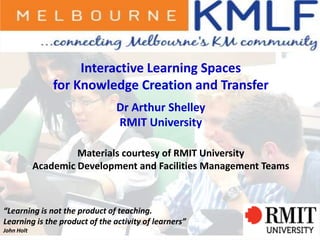 1
Interactive Learning Spaces
for Knowledge Creation and Transfer
Dr Arthur Shelley
RMIT University
Materials courtesy of RMIT University
Academic Development and Facilities Management Teams
“Learning is not the product of teaching.
Learning is the product of the activity of learners”
John Holt
 