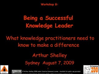 Workshop G:   Being a Successful  Knowledge Leader   What knowledge practitioners need to know to make a difference   Arthur Shelley Sydney  August 7, 2009 