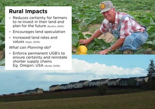Rural Impacts
–	 Reduces certainty for farmers
to re-invest in their land and
plan for the future (Buxton, 2006)
–	 Encourages land speculation
–	 Increased land rates and
values (Egan, 2009)
What can Planning do?
–	 Enforce permanent UGB’s to
ensure certainty and reinstate
shorter supply chains
Eg. Oregon, USA (Burke, 2008)
 