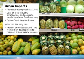 Urban Impacts
–	 Increased food prices (Larsen, 2008)
–	 Loss of local industry,
employment and access to
locally produced food (Burns, 2009)
–	 Casey-Cardinia growth area
What can Planning do?
–	 Protect prime agricultural land
from urban development to
maintain a local supply (Burns, 2009)
 