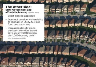 The other side:
State Government and
affordable housing (Dowling, 2010)
–	 Short-sighted approach
–	 Does not consider vulnerability
to changes in utility, fuel and
food costs (Burns, 2009)
–	 Increasing density along
transport corridors would
save society $300 million
per 1,000 housing units
(City of Melbourne, 2009)
 