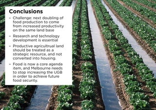 Conclusions
–	 Challenge: next doubling of
food production to come
from increased productivity
on the same land base
–	 Research and technology
development is essential
–	 Productive agricultrual land
should be treated as a
strategic resource, and not
converted into housing.
–	 Food is now a core agenda
item, and Melbourne needs
to stop increasing the UGB
in order to achieve future
food security.
 