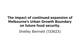 The impact of continued expansion of
Melbourne’s Urban Growth Boundary
on future food security.
Shelley Bennett (133623)
 