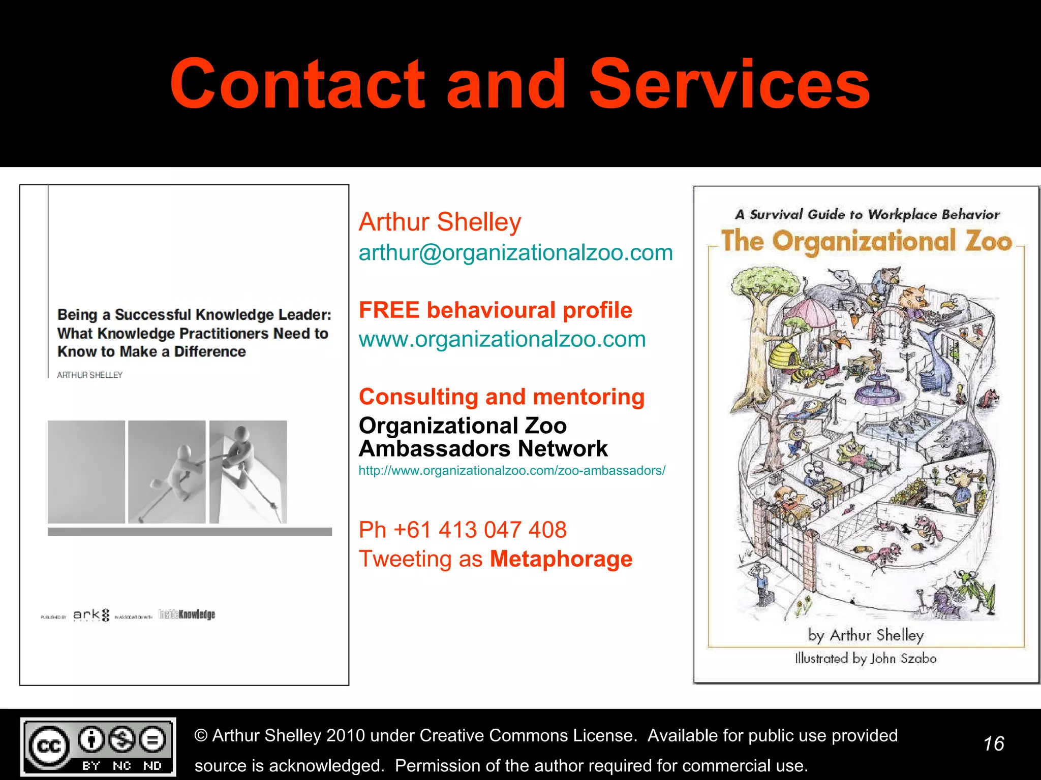 Contact and Services Arthur Shelley [email_address] FREE behavioural profile www.organizationalzoo.com   Consulting and mentoring Organizational Zoo Ambassadors Network   http://www.organizationalzoo.com/zoo-ambassadors/   Ph +61 413 047 408  Tweeting as  Metaphorage 