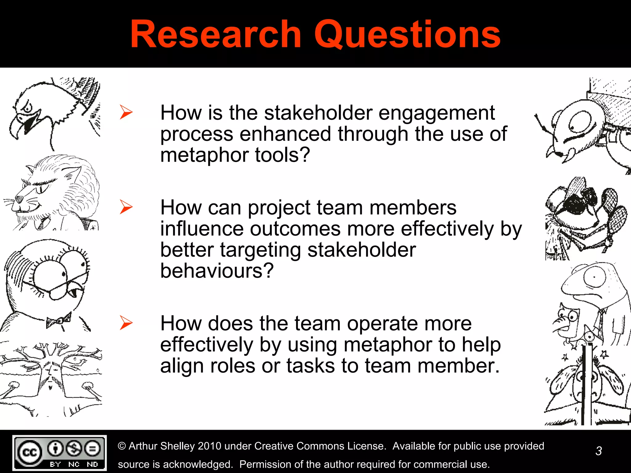 Research Questions How is the stakeholder engagement process enhanced through the use of metaphor tools? How can project team members influence outcomes more effectively by better targeting stakeholder behaviours? How does the team operate more effectively by using metaphor to help align roles or tasks to team member.  