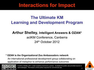Interactions for Impact

              The Ultimate KM
     Learning and Development Program

      Arthur Shelley, Intelligent Answers & OZAN*
                        actKM Conference, Canberra
                             24th October 2012



* OZAN is the Organizational Zoo Ambassadors network
  An international professional development group collaborating on
  application of metaphor to enhance performance outcomes
           © Arthur Shelley 2011 under Creative Commons License. Available for public use provided source is
           acknowledged. Permission of the author required for commercial use.
                                                                                                           1
 
