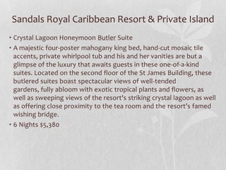 Sandals Royal Caribbean Resort & Private Island
• Crystal Lagoon Honeymoon Butler Suite
• A majestic four-poster mahogany king bed, hand-cut mosaic tile
accents, private whirlpool tub and his and her vanities are but a
glimpse of the luxury that awaits guests in these one-of-a-kind
suites. Located on the second floor of the St James Building, these
butlered suites boast spectacular views of well-tended
gardens, fully abloom with exotic tropical plants and flowers, as
well as sweeping views of the resort's striking crystal lagoon as well
as offering close proximity to the tea room and the resort’s famed
wishing bridge.
• 6 Nights $5,380

 