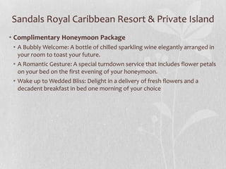 Sandals Royal Caribbean Resort & Private Island
• Complimentary Honeymoon Package
• A Bubbly Welcome: A bottle of chilled sparkling wine elegantly arranged in
your room to toast your future.
• A Romantic Gesture: A special turndown service that includes flower petals
on your bed on the first evening of your honeymoon.
• Wake up to Wedded Bliss: Delight in a delivery of fresh flowers and a
decadent breakfast in bed one morning of your choice

 