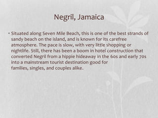 Negril, Jamaica
• Situated along Seven Mile Beach, this is one of the best strands of
sandy beach on the island, and is known for its carefree
atmosphere. The pace is slow, with very little shopping or
nightlife. Still, there has been a boom in hotel construction that
converted Negril from a hippie hideaway in the 60s and early 70s
into a mainstream tourist destination good for
families, singles, and couples alike.

 