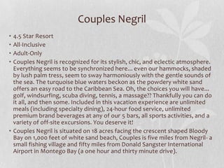 Couples Negril
•
•
•
•

4.5 Star Resort
All-Inclusive
Adult-Only
Couples Negril is recognized for its stylish, chic, and eclectic atmosphere.
Everything seems to be synchronized here... even our hammocks, shaded
by lush palm tress, seem to sway harmoniously with the gentle sounds of
the sea. The turquoise blue waters beckon as the powdery white sand
offers an easy road to the Caribbean Sea. Oh, the choices you will have...
golf, windsurfing, scuba diving, tennis, a massage?? Thankfully you can do
it all, and then some. Included in this vacation experience are unlimited
meals (including specialty dining), 24-hour food service, unlimited
premium brand beverages at any of our 5 bars, all sports activities, and a
variety of off-site excursions. You deserve it!
• Couples Negril is situated on 18 acres facing the crescent shaped Bloody
Bay on 1,000 feet of white sand beach, Couples is five miles from Negril- a
small fishing village and fifty miles from Donald Sangster International
Airport in Montego Bay (a one hour and thirty minute drive).

 
