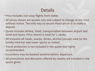 Details
• Price includes non-stop flights from Dallas
• All prices shown are quotes only and subject to change at any time
without notice. The only way to secure these prices is to make a
deposit.
• Quote includes airfare, hotel, transportation between airport and
hotel and taxes. Price shown is total for 2 adults.
• All-Inclusive-all meals, snacks, drinks, alcohol (except wine by the
bottle) mini-bar and water sports as stated.
• Travel protection is not included in the quote but highly
recommended.
• Excursions may be booked anytime before departure.
• All promotions and discounts offered by resorts are included in the
quote given.

 