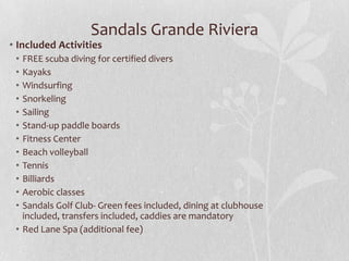 Sandals Grande Riviera

• Included Activities
•
•
•
•
•
•
•
•
•
•
•
•

FREE scuba diving for certified divers
Kayaks
Windsurfing
Snorkeling
Sailing
Stand-up paddle boards
Fitness Center
Beach volleyball
Tennis
Billiards
Aerobic classes
Sandals Golf Club- Green fees included, dining at clubhouse
included, transfers included, caddies are mandatory
• Red Lane Spa (additional fee)

 