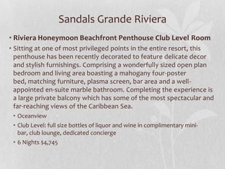 Sandals Grande Riviera
• Riviera Honeymoon Beachfront Penthouse Club Level Room
• Sitting at one of most privileged points in the entire resort, this
penthouse has been recently decorated to feature delicate decor
and stylish furnishings. Comprising a wonderfully sized open plan
bedroom and living area boasting a mahogany four-poster
bed, matching furniture, plasma screen, bar area and a wellappointed en-suite marble bathroom. Completing the experience is
a large private balcony which has some of the most spectacular and
far-reaching views of the Caribbean Sea.
• Oceanview
• Club Level: full size bottles of liquor and wine in complimentary minibar, club lounge, dedicated concierge
• 6 Nights $4,745

 