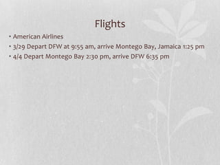 Flights
• American Airlines
• 3/29 Depart DFW at 9:55 am, arrive Montego Bay, Jamaica 1:25 pm
• 4/4 Depart Montego Bay 2:30 pm, arrive DFW 6:35 pm

 