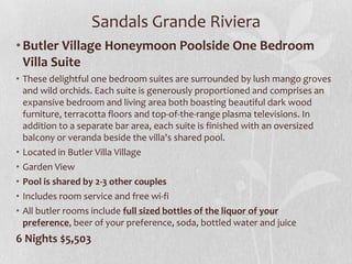 Sandals Grande Riviera
• Butler Village Honeymoon Poolside One Bedroom
Villa Suite
• These delightful one bedroom suites are surrounded by lush mango groves
and wild orchids. Each suite is generously proportioned and comprises an
expansive bedroom and living area both boasting beautiful dark wood
furniture, terracotta floors and top-of-the-range plasma televisions. In
addition to a separate bar area, each suite is finished with an oversized
balcony or veranda beside the villa's shared pool.
• Located in Butler Villa Village
• Garden View
• Pool is shared by 2-3 other couples
• Includes room service and free wi-fi
• All butler rooms include full sized bottles of the liquor of your
preference, beer of your preference, soda, bottled water and juice

6 Nights $5,503

 