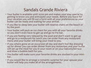 Sandals Grande Riviera
• Your butler is available until 10:00 pm and makes your stay special by
getting to know you and anticipate your needs. Before you leave for
your vacation you will fill out a form with all your preferences so your
butler can be ready and waiting for your arrival.
• If you like to sleep late your butler will reserve chairs on the beach or
by the pool.
• Your butler will pack an ice chest for you with all your favorite drinks
so you don’t even have to get up and go to the bar.
• If you are feeling very relaxed by the pool and don’t want to get up
and go to a restaurant for lunch you can order from any restaurant
menu and your butler will bring your meal to you.
• If you where gone on an excursion all day and don’t feel like dressing
up for dinner you can order dinner from any restaurant and your butler
will set up the meal for you in your room or on your balcony/terrace
and draw a bubble bath for you.
• You butler will make sure your favorite drinks are stocked in your minibar.
• If you would like to arrange a romantic surprise for your spouse your
butler will help you make all of the arrangements.

 