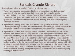 Sandals Grande Riviera
• Examples of what a Sandals Butler can do for you:
• There was a guest who requested to have breakfast on their balcony each
morning. On the last day before their departure the butler located a
ladder, climbed up to their balcony (on the third floor) and laid breakfast out.
Then called the guest and asked them to open their balcony door. They were
speechless when the saw the butler on the balcony with breakfast elegantly
arranged for them.
• A guest went sailing every day, they always brought Red Stripe out with them.
Knowing that they would be out of beers soon the butler got the rescue boat and
bought an additional cooler of beers for them while they were still sailing.
• A guest had booked a candlelight dinner, however the weather did not permit
them to dine on the beach. The guest was quite disappointed about this and
wondered what they will do. The butler booked a spa treatment and they went to
the spa. While they were at the spa the butler re-arranged their suite, elegantly
arranged the table, got some bags and covered them with sand. The butler also
had some glow in the dark stars and hung them from the ceiling, played a CD with
ocean sounds and placed palm trees around the table. When the guest returned
from the spa they could not believe that they were standing in their room. They
had a wonderful evening dining in the privacy of their suite with the feeling they
were right on the beach.

 