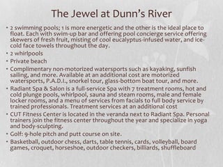 The Jewel at Dunn’s River
• 2 swimming pools; 1 is more energetic and the other is the ideal place to
float. Each with swim-up bar and offering pool concierge service offering
skewers of fresh fruit, misting of cool eucalyptus-infused water, and icecold face towels throughout the day.
• 2 whirlpools
• Private beach
• Complimentary non-motorized watersports such as kayaking, sunfish
sailing, and more. Available at an additional cost are motorized
watersports, P.A.D.I., snorkel tour, glass-bottom boat tour, and more.
• Radiant Spa & Salon is a full-service Spa with 7 treatment rooms, hot and
cold plunge pools, whirlpool, sauna and steam rooms, male and female
locker rooms, and a menu of services from facials to full body service by
trained professionals. Treatment services at an additional cost
• CUT Fitness Center is located in the veranda next to Radiant Spa. Personal
trainers join the fitness center throughout the year and specialize in yoga
and body-sculpting.
• Golf: 9-hole pitch and putt course on site.
• Basketball, outdoor chess, darts, table tennis, cards, volleyball, board
games, croquet, horseshoe, outdoor checkers, billiards, shuffleboard

 