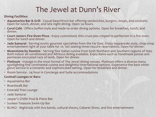 The Jewel at Dunn’s River
Dining Facilities:
• Aquamarina Bar & Grill - Casual beachfront bar offering sandwiches, burgers, wraps, and cocktails.
Open for lunch, dinner, and late night dining. Open 24 hours.
• Coral Café - Offers buffet-style and made-to-order dining options. Open for breakfast, lunch, and
dinner.
• Court Jesters Fire-Oven Pizza - Enjoy customized, thin-crust pies crisped to perfection in a fire oven.
Open for lunch and dinner.
• Jade Samurai - Serving exotic gourmet specialties from the Far East. Enjoy teppanyaki-style, chop-chop
entertainment right at your table for 10. Set seating times require reservations. Open for dinner.
• Moonstone by Dominic - Serving fine Italian cuisine from both Northern and Southern regions of Italy.
Both indoor air-conditioned and Alfresco dining available. Enjoy items such as handmade pastas and
parmesan encrusted rack of lamb. Open for dinner.
• Platinum - Indulge in the most formal of The Jewel dining venues. Platinum offers a diverse menu
spotlighting fine continental cuisine and delightful International options. Experience the best white glove service in a romantic and sophisticated setting. Open for breakfast and dinner.
• Room Service - 24 hour in Concierge and Suite accommodations
Cocktail Lounges or Bars:
• Aquamarina Bar
• Boardwalk Bar
• Emerald Tree Lounge
• Jade Samurai
• Jasper’s Chillin Pool & Piano Bar
• Sunken Treasure Swim-Up Bar
• BLING! - Nightclub with live bands, cultural shows, Cabaret Show, and live entertainment

 