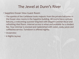 The Jewel at Dunn’s River
• Sapphire Ocean View Guest Room
• The sparkle of the Caribbean looks majestic from the private balconies in
the Ocean view rooms in the Sapphire building. All rooms have a private
balcony, a welcoming 4-poster king bed with elegant Colonial decor and
refreshing tiled floors. Internet access is wired and available for a modest
fee. Your mini-bar is stocked and replenished with water, soda, juices and
coffee/tea service. Turndown is offered nightly.
• Oceanview
• 6 Nights $4,044

 