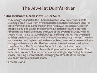 The Jewel at Dunn’s River
• One Bedroom Ocean View Butler Suite
• Truly indulge yourself in the 1-bedroom ocean view Butler suites. With
stunning ocean views from oversized balconies, these suites are ideal for
those wanting to be pampered on their holiday. A spectacular 4-poster
canopied king bed graces the bedroom. Elegant mahogany decor and
refreshing tile floors are found throughout the oversized suites. Walk-in
closets make it easy to store belongings and hang clothes. The oversized
bath has dual sinks, an enormous whirlpool and separate shower. The minibar is stocked and replenished with water, beer, wine and a premium liquor
package with mixers and coffee/tea service. Internet access is wired and
complimentary. The Ocean View Butler Suite also includes room
service, plush his and hers robes with slippers and a personal butler. The
butler can take care of in-suite check-in, unpacking and pressing, turndown
service, drawing a scented bath, arranging treatments at the Radiant
Spa, room service and much more.
• 6 Nights $5,056

 