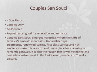 Couples San Souci
• 4 Star Resort
• Couples-Only
• All-Inclusive
• A quiet resort good for relaxation and romance
• Couples Sans Souci emerges majestically from the cliffs of
Jamaica's emerald mountains. Unparalleled spa
treatments, renowned cuisine, first-class service and rich
ambience make this resort the ultimate place for a relaxing or
romantic getaway. It is also the reason that it was voted the 2nd
best all-inclusive resort in the Caribbean by readers of Travel +
Leisure.

 