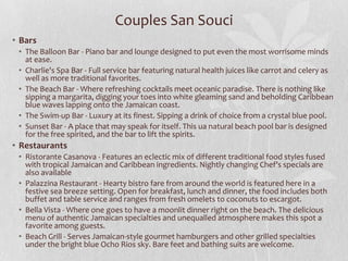 Couples San Souci
• Bars
• The Balloon Bar - Piano bar and lounge designed to put even the most worrisome minds
at ease.
• Charlie's Spa Bar - Full service bar featuring natural health juices like carrot and celery as
well as more traditional favorites.
• The Beach Bar - Where refreshing cocktails meet oceanic paradise. There is nothing like
sipping a margarita, digging your toes into white gleaming sand and beholding Caribbean
blue waves lapping onto the Jamaican coast.
• The Swim-up Bar - Luxury at its finest. Sipping a drink of choice from a crystal blue pool.
• Sunset Bar - A place that may speak for itself. This ua natural beach pool bar is designed
for the free spirited, and the bar to lift the spirits.

• Restaurants
• Ristorante Casanova - Features an eclectic mix of different traditional food styles fused
with tropical Jamaican and Caribbean ingredients. Nightly changing Chef’s specials are
also available
• Palazzina Restaurant - Hearty bistro fare from around the world is featured here in a
festive sea breeze setting. Open for breakfast, lunch and dinner, the food includes both
buffet and table service and ranges from fresh omelets to coconuts to escargot.
• Bella Vista - Where one goes to have a moonlit dinner right on the beach. The delicious
menu of authentic Jamaican specialties and unequalled atmosphere makes this spot a
favorite among guests.
• Beach Grill - Serves Jamaican-style gourmet hamburgers and other grilled specialties
under the bright blue Ocho Rios sky. Bare feet and bathing suits are welcome.

 