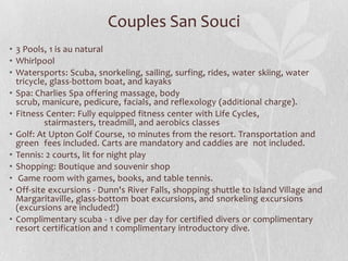 Couples San Souci
• 3 Pools, 1 is au natural
• Whirlpool
• Watersports: Scuba, snorkeling, sailing, surfing, rides, water skiing, water
tricycle, glass-bottom boat, and kayaks
• Spa: Charlies Spa offering massage, body
scrub, manicure, pedicure, facials, and reflexology (additional charge).
• Fitness Center: Fully equipped fitness center with Life Cycles,
stairmasters, treadmill, and aerobics classes
• Golf: At Upton Golf Course, 10 minutes from the resort. Transportation and
green fees included. Carts are mandatory and caddies are not included.
• Tennis: 2 courts, lit for night play
• Shopping: Boutique and souvenir shop
• Game room with games, books, and table tennis.
• Off-site excursions - Dunn's River Falls, shopping shuttle to Island Village and
Margaritaville, glass-bottom boat excursions, and snorkeling excursions
(excursions are included!)
• Complimentary scuba - 1 dive per day for certified divers or complimentary
resort certification and 1 complimentary introductory dive.

 