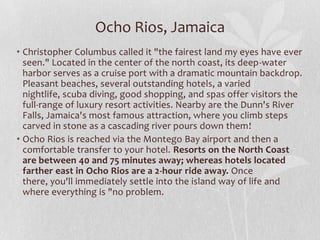 Ocho Rios, Jamaica
• Christopher Columbus called it "the fairest land my eyes have ever
seen." Located in the center of the north coast, its deep-water
harbor serves as a cruise port with a dramatic mountain backdrop.
Pleasant beaches, several outstanding hotels, a varied
nightlife, scuba diving, good shopping, and spas offer visitors the
full-range of luxury resort activities. Nearby are the Dunn's River
Falls, Jamaica's most famous attraction, where you climb steps
carved in stone as a cascading river pours down them!
• Ocho Rios is reached via the Montego Bay airport and then a
comfortable transfer to your hotel. Resorts on the North Coast
are between 40 and 75 minutes away; whereas hotels located
farther east in Ocho Rios are a 2-hour ride away. Once
there, you'll immediately settle into the island way of life and
where everything is "no problem.

 
