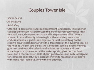 Couples Tower Isle
•
•
•
•

5 Star Resort
All-Inclusive
Adult-Only
Offering 19-acres of picturesque beachfront landscapes, this superior
couples-only resort has perfected the art of delivering romance ideal
for spa-lovers, diving-enthusiasts and honeymooners alike. Where
scenes of natural beauty intermingle with exquisitely rooms and
endless amenities, guests can enjoy au natural sunbathing on the
resort’s private island; unwind with a treatment at the dynamic spa; tie
the knot as the sun sets below the Caribbean; sample award-winning
gourmet cuisine at the selection of unique restaurants and take
advantage of a dynamic activities water sports, glass bottom boat
tours and a tennis center. With stylish guestrooms and suites designed
for complete comfort, you’ll encounter infinite reasons to fall in love
with Ocho Rios, Jamaica. And with one another.

 