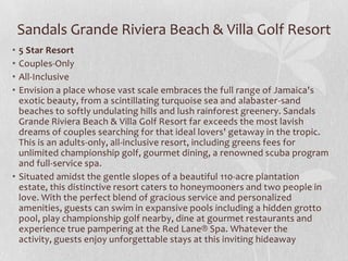 Sandals Grande Riviera Beach & Villa Golf Resort
•
•
•
•

5 Star Resort
Couples-Only
All-Inclusive
Envision a place whose vast scale embraces the full range of Jamaica's
exotic beauty, from a scintillating turquoise sea and alabaster-sand
beaches to softly undulating hills and lush rainforest greenery. Sandals
Grande Riviera Beach & Villa Golf Resort far exceeds the most lavish
dreams of couples searching for that ideal lovers' getaway in the tropic.
This is an adults-only, all-inclusive resort, including greens fees for
unlimited championship golf, gourmet dining, a renowned scuba program
and full-service spa.
• Situated amidst the gentle slopes of a beautiful 110-acre plantation
estate, this distinctive resort caters to honeymooners and two people in
love. With the perfect blend of gracious service and personalized
amenities, guests can swim in expansive pools including a hidden grotto
pool, play championship golf nearby, dine at gourmet restaurants and
experience true pampering at the Red Lane® Spa. Whatever the
activity, guests enjoy unforgettable stays at this inviting hideaway

 