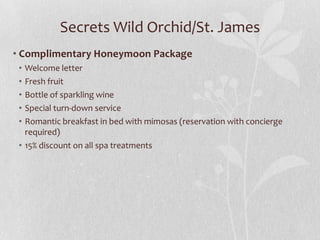 Secrets Wild Orchid/St. James
• Complimentary Honeymoon Package
•
•
•
•
•

Welcome letter
Fresh fruit
Bottle of sparkling wine
Special turn-down service
Romantic breakfast in bed with mimosas (reservation with concierge
required)
• 15% discount on all spa treatments

 
