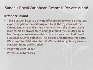 Sandals Royal Caribbean Resort & Private Island
Offshore Island
• Take a dragon boat to a private offshore island where a thousand
exotic temptations await. Inspired by all the mysteries of the
Orient, Sandals Island is mere moments from the shores of the
main resort by private ferry. Lounge around the circular pool &
bar. Enjoy a massage in a private cabana - your own Red Lane®
Spa Escape. Savor authentic Thai cuisine and attend a chic party.
It's a day-into-night adventure that's two island getaways in one.
Paradise: found and included!
• Pool with swim-up bar
• Private au natural area

 