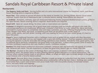 Sandals Royal Caribbean Resort & Private Island
Restaurants
•
•
•
•
•

•

•
•

•

•

The Regency Suite and Deck - Serving buffet and a la carte international cuisine for breakfast, lunch, and dinner.
Resort evening attire is required at dinner.
Royal Thai - Thai cuisine on served off-shore on the island of Sandals Cay. Serving dinner. Resort casual attire
required. Guests must be at Watersports pier 15 minutes before seating. Reservations are required.
Le Jardinier - Romantic, intimate, open-air restaurant featuring freshly prepared Mediterranean cuisine, grilled in
the open kitchen. Resort evening attire is required. Reservations are required.
Beach Grill - Open-air casual dining. No dress code or reservations are required.
Cricketers-A delightful encounter full of good times and customary pub fare awaits pub-goers who seek the
welcoming experience of a traditional, British pub. Cricketer's Pub-home to rustic, saloon-like décor and lively
bartenders-is a great place to completely relax and enjoy customary pub fare. Offering Shepherd's Pie, Fish and
Chips, Bangers and Mash, and more, scrumptious pub food can be paired with a wide range of
beers, wines, spirits, and soft drinks. Inviting, with cozy seating for two or for your whole group, it's hard to
leave this place.
Elanor’s- Savor traditional favorites with a Caribbean twist such as grilled rib eye dusted with Blue Mountain
Coffee, drizzled with dark rum jus, and topped with a spicy jerk shrimp skewer. PawPaw (papaya) créme brûlée is
among the desserts to die for and make this dining experience even sweeter. Wonderful wine, good spirits, and
exceptional flavor perfectly compliment the good times to be had here - a place where guests come to enjoy the
ultimate Caribbean experience and Lady Eleanor's exotic, Caribbean recipes.
Bamboo-This little thatch-roofed hut showcases authentic Jamaican eats and embodies the appeal of a street side Jamaican jerk stand. The jerk experience, at least the good kind, doesn't get any better than this.
The Mariner- situated at the center of Montego Bay's vast expanse, is adorned with sandy walkways tand
beachfront views, the perfect place to enjoy pleasing Mariner grilled selections in a casual atmosphere. The
Mariner offers a great midday snack or pre-dinner nibble, or simply an idyllic spot to simply delight in the gentle
ocean breezes over a favorite island cocktail.
Bella Napoli- Discover Brick Oven Goodness. Whether a made up recipe or a selection from the menu, a whole lot
of thinking goes into deciding which delectable pizza combination will be the best choice. Nothing says comfort
food better than a warm slice of brick-oven pizza made fresh with mozzarella cheese, homemade tomato
sauce, and tasty herbs and toppings.
Room Service for Club Level and Butler guests

 