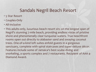 Sandals Negril Beach Resort
• 5 Star Resort
• Couples-Only
• All-Inclusive
• This adults-only, luxurious beach resort sits on the longest span of
Negril's stunning 7-mile beach, providing endless vistas of pristine
shore and phenomenally clear turquoise waters. True beachfront
rooms open out directly to alabaster sand and swaying coconut
trees. One-of-a-kind loft suites enfold guests in a gorgeous
sanctuary, complete with spiral staircases and super-deluxe décor.
Features include some of Jamaica's best scuba diving and
snorkeling, a sports complex and 7 restaurants. Recipient of AAA 4-
Diamond Award.
 