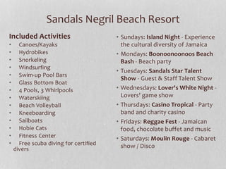 Sandals Negril Beach Resort
Included Activities
• Canoes/Kayaks
• Hydrobikes
• Snorkeling
• Windsurfing
• Swim-up Pool Bars
• Glass Bottom Boat
• 4 Pools, 3 Whirlpools
• Waterskiing
• Beach Volleyball
• Kneeboarding
• Sailboats
• Hobie Cats
• Fitness Center
• Free scuba diving for certified
divers
• Sundays: Island Night - Experience
the cultural diversity of Jamaica
• Mondays: Boonoonoonoos Beach
Bash - Beach party
• Tuesdays: Sandals Star Talent
Show - Guest & Staff Talent Show
• Wednesdays: Lover's White Night -
Lovers' game show
• Thursdays: Casino Tropical - Party
band and charity casino
• Fridays: Reggae Fest - Jamaican
food, chocolate buffet and music
• Saturdays: Moulin Rouge - Cabaret
show / Disco
 