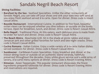 Sandals Negril Beach Resort
Dining Facilities:
• Barefoot by the Sea - Seafood Specialties. Unlike the other restaurants at
Sandals Negril, you can take off your shoes and sink your toes into soft sand as
you enjoy fresh seafood served á la carte. Open for dinner. Dress code is resort
casual attire.
• Bayside Restaurant - International Cuisine. In addition to fine food, beautiful
ocean views can be enjoyed whether you dine indoors or outside on the lovely
terrace. Open for breakfast, lunch, and dinner. Dress code is Resort Casual Attire.
• Bella Napoli - Traditional Pizza. At this eatery, each delicious pizza is made fresh-
to-order for lunch and dinner. Dress code is Resort Casual Attire.
• The Beach Bistro - Beachside Grill. Sit in the shade at picnic tables and enjoy
Jamaican jerk and other grilled favorites for lunch and late-night snacks. Dress
code is Resort Casual Attire.
• Cucina Romana - Italian Cuisine. Enjoy a wide variety of á-la-carte Italian dishes
served outdoors for dinner. Dress code is Resort Casual Attire.
• Sundowner - Caribbean-Fusion Specialties. Enjoy breakfast and dinner at the
indoor dining room or outside on an authentic island veranda, faithfully
preserved throughout the decades. Enjoy white-glove service and a wide array of
savory, á-la-carte menu options at dinner. Dress code is Resort Evening Attire.
• Kimonos - Asian Teppanyaki. This popular restaurant showcases the finest
ingredients prepared tableside for dinner. Dress code is Resort Evening Attire
and reservations are required.
 