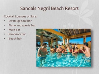 Sandals Negril Beach Resort
Cocktail Lounges or Bars:
• Swim-up pool bar
• Piano and sports bar
• Main bar
• Kimono’s bar
• Beach bar
 