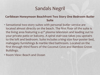 Sandals Negril
Caribbean Honeymoon Beachfront Two Story One Bedroom Butler
Suite
• Sensational two-story suites with personal butler service are
located almost directly on the beach. The first floor of the suite is
the living area featuring a 42" plasma television and leading out to
your private patio or balcony. A spiral staircase takes you upstairs
to the loft and bedroom. Suite includes a king-size four-poster bed,
mahogany furnishings & marble tiled bathroom. Located on the
first through third floors of the Coconut Cove and Bamboo Grove
Buildings.
• Room View: Beach and Ocean
 