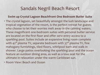 Sandals Negril Beach Resort
Swim up Crystal Lagoon Beachfront One Bedroom Butler Suite
• The crystal lagoon, set beautifully amongst the lush landscape and
tropical vegetation of the resort, is the perfect retreat for guests
who choose to let their worries melt away in the calming waters.
These magnificent one-bedroom suites with personal butler service
are located on the first floor and offer zero-entry access to a
sparkling pool. Suites include an expansive living room complete
with 42" plasma TV, separate bedroom with 37" plasma TV, fine
mahogany furnishings, tiled floors, whirlpool bath and walk-in
shower. Large patios overlooking the sparkling pool and the ocean
feature an outdoor dining area, as well as a love seat for the
ultimate in relaxation under the warm Caribbean sun.
• Room View: Beach and Ocean
 