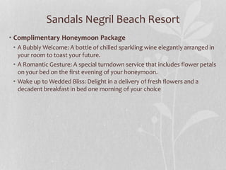 Sandals Negril Beach Resort
• Complimentary Honeymoon Package
• A Bubbly Welcome: A bottle of chilled sparkling wine elegantly arranged in
your room to toast your future.
• A Romantic Gesture: A special turndown service that includes flower petals
on your bed on the first evening of your honeymoon.
• Wake up to Wedded Bliss: Delight in a delivery of fresh flowers and a
decadent breakfast in bed one morning of your choice
 
