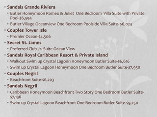 • Sandals Grande Riviera
• Butler Honeymoon Romeo & Juliet One Bedroom Villa Suite with Private
Pool-$6,594
• Butler Village Oceanview One Bedroom Poolside Villa Suite- $6,023
• Couples Tower Isle
• Premier Ocean-$4,506
• Secret St. James
• Preferred Club Jr. Suite Ocean View
• Sandals Royal Caribbean Resort & Private Island
• Walkout Swim up Crystal Lagoon Honeymoon Butler Suite-$6,616
• Swim up Crystal Lagoon Honeymoon One Bedroom Butler Suite-$7,930
• Couples Negril
• Beachfront Suite-$6,203
• Sandals Negril
• Caribbean Honeymoon Beachfront Two Story One Bedroom Butler Suite-
$7,136
• Swim up Crystal Lagoon Beachfront One Bedroom Butler Suite-$9,250
 