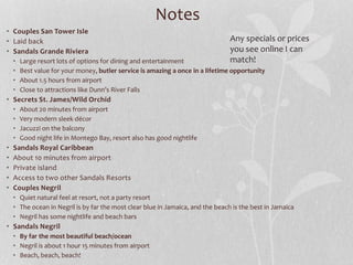 Notes
• Couples San Tower Isle
• Laid back
• Sandals Grande Riviera
• Large resort lots of options for dining and entertainment
• Best value for your money, butler service is amazing a once in a lifetime opportunity
• About 1.5 hours from airport
• Close to attractions like Dunn’s River Falls
• Secrets St. James/Wild Orchid
• About 20 minutes from airport
• Very modern sleek décor
• Jacuzzi on the balcony
• Good night life in Montego Bay, resort also has good nightlife
• Sandals Royal Caribbean
• About 10 minutes from airport
• Private island
• Access to two other Sandals Resorts
• Couples Negril
• Quiet natural feel at resort, not a party resort
• The ocean in Negril is by far the most clear blue in Jamaica, and the beach is the best in Jamaica
• Negril has some nightlife and beach bars
• Sandals Negril
• By far the most beautiful beach/ocean
• Negril is about 1 hour 15 minutes from airport
• Beach, beach, beach!
Any specials or prices
you see online I can
match!
 