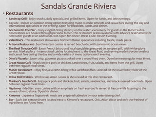• Restaurants
• Sandtrap Grill - Enjoy snacks, daily specials, and grilled items. Open for lunch, and late evenings.
• Bayside - Indoor or outdoor dining option featuring made-to-order omelets and casual fare during the day and
international specialties in the evening. Open for breakfast, lunch, and dinner.
• Gordons On The Pier - Enjoy elegant dining directly on the water, exclusively for guests in the Butler Suites.
Reservations are booked through personal butler. This restaurant is also available with advance reservations for
non-butler guests at an additional cost. Open for dinner. Dress Code: Resort Evening.
• Valentino's - This restaurant showcases Northern Italian specialties including freshly made pasta.
• Arizona Restaurant - Southwestern cuisine is served beachside, with panoramic ocean views.
• The Reef Terrace Grill - Savor French bistro and local specialties prepared on an open grill, with white-glove
service. Marketplace - International cuisine located next to the Great Pool, and serving made-to-order omelets
and casual fare during the day and a wide variety of menu options each evening.
• Dino's Pizzeria - Savor crisp, gourmet pizzas cooked over a wood-fired oven. Open between regular meal times.
• Great House Café - Snack on jerk pork or chicken, sandwiches, fruit, salads, and items from the grill. Open
between regular meal times.
• Manor Restaurant - Enjoy fine, a la carte dining wih a Caribbean flair. Located on the lower lobby floor of the
Great House.
• China Doll/Orchids - World-class Asian cuisine is showcased in this chic restaurant.
• Mariner's Beach Grill - Enjoy jerk pork and chicken, fruit, salads, sandwiches, and snacks served beachside. Open
between regular meal times.
• Neptunes - Mediterranan cuisine with an emphasis on fresh seafood is served al fresco while listening to the
waves roll onto shore. Open for dinner.
• Kimonos - Japanese Teppanyaki meals are prepared tableside by your entertaining chef.
• Soy - Sushi bar extraordinaire located next to Kimono's restaurant. Chic, Asian décor and only the freshest of
ingredients are found here.
Sandals Grande Riviera
 