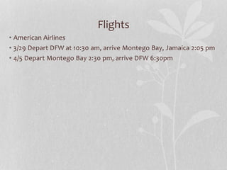Flights
• American Airlines
• 3/29 Depart DFW at 10:30 am, arrive Montego Bay, Jamaica 2:05 pm
• 4/5 Depart Montego Bay 2:30 pm, arrive DFW 6:30pm
 