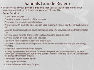 • The services of your personal butler is that special touch that makes your
vacation more, it turns it into the vacation of your life.
• Butler Services
• Unpack your luggage
• Provide a private orientation of the property
• Press your first two suits complimentary
• Provide you with a cell phone so you can keep in contact with each other throughout your
stay
• Make all dinner reservations, tour bookings, on property activities and spa treatments for
you
• Serve you your favorite drinks while you lounge on the beach or pool
• Serve you lunch on the beach or on the pool
• Liaise with housekeeping re servicing of your suite
• Ensure that your suite is kept in perfect condition and arranged the way you like during
your stay
• Expedite all room service orders for you
• Arrange a perfect romantic dinner for two in the privacy of your suite on or your patio.
Unlike our competitors, our butler level guests can order from any resort restaurant menu
for dining in their room or suite
• Shine/clean your shoes for dinner
• Tend to your wardrobe
• Collect and return all laundry for you
Sandals Grande Riviera
 