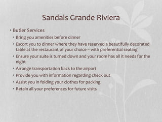 • Butler Services
• Bring you amenities before dinner
• Escort you to dinner where they have reserved a beautifully decorated
table at the restaurant of your choice – with preferential seating
• Ensure your suite is turned down and your room has all it needs for the
night
• Arrange transportation back to the airport
• Provide you with information regarding check out
• Assist you in folding your clothes for packing
• Retain all your preferences for future visits
Sandals Grande Riviera
 