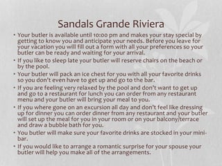 • Your butler is available until 10:00 pm and makes your stay special by
getting to know you and anticipate your needs. Before you leave for
your vacation you will fill out a form with all your preferences so your
butler can be ready and waiting for your arrival.
• If you like to sleep late your butler will reserve chairs on the beach or
by the pool.
• Your butler will pack an ice chest for you with all your favorite drinks
so you don’t even have to get up and go to the bar.
• If you are feeling very relaxed by the pool and don’t want to get up
and go to a restaurant for lunch you can order from any restaurant
menu and your butler will bring your meal to you.
• If you where gone on an excursion all day and don’t feel like dressing
up for dinner you can order dinner from any restaurant and your butler
will set up the meal for you in your room or on your balcony/terrace
and draw a bubble bath for you.
• You butler will make sure your favorite drinks are stocked in your mini-
bar.
• If you would like to arrange a romantic surprise for your spouse your
butler will help you make all of the arrangements.
Sandals Grande Riviera
 