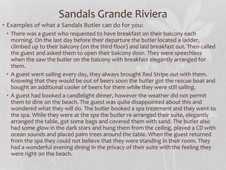 • Examples of what a Sandals Butler can do for you:
• There was a guest who requested to have breakfast on their balcony each
morning. On the last day before their departure the butler located a ladder,
climbed up to their balcony (on the third floor) and laid breakfast out. Then called
the guest and asked them to open their balcony door. They were speechless
when the saw the butler on the balcony with breakfast elegantly arranged for
them.
• A guest went sailing every day, they always brought Red Stripe out with them.
Knowing that they would be out of beers soon the butler got the rescue boat and
bought an additional cooler of beers for them while they were still sailing.
• A guest had booked a candlelight dinner, however the weather did not permit
them to dine on the beach. The guest was quite disappointed about this and
wondered what they will do. The butler booked a spa treatment and they went to
the spa. While they were at the spa the butler re-arranged their suite, elegantly
arranged the table, got some bags and covered them with sand. The butler also
had some glow in the dark stars and hung them from the ceiling, played a CD with
ocean sounds and placed palm trees around the table. When the guest returned
from the spa they could not believe that they were standing in their room. They
had a wonderful evening dining in the privacy of their suite with the feeling they
were right on the beach.
Sandals Grande Riviera
 